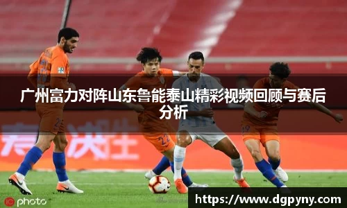广州富力对阵山东鲁能泰山精彩视频回顾与赛后分析